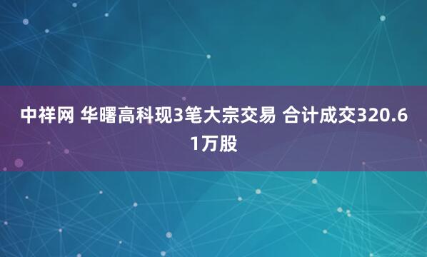 中祥网 华曙高科现3笔大宗交易 合计成交320.61万股