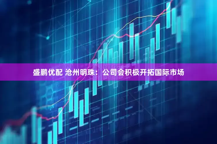 盛鹏优配 沧州明珠：公司会积极开拓国际市场