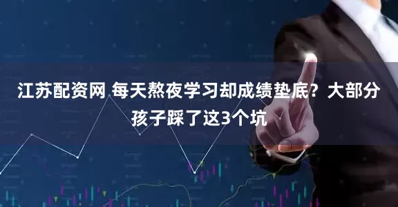 江苏配资网 每天熬夜学习却成绩垫底？大部分孩子踩了这3个坑