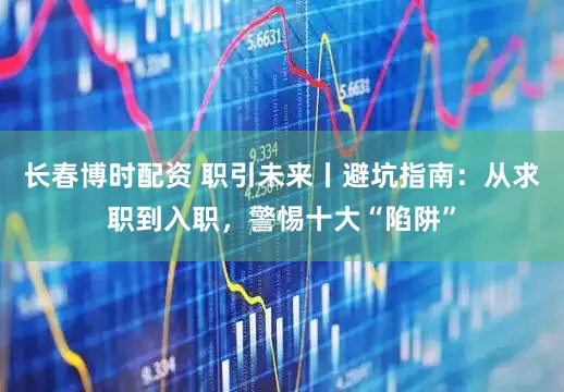 长春博时配资 职引未来丨避坑指南：从求职到入职，警惕十大“陷阱”
