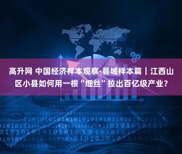 高升网 中国经济样本观察·县域样本篇｜江西山区小县如何用一根“细丝”拉出百亿级产业？