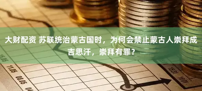 大财配资 苏联统治蒙古国时，为何会禁止蒙古人崇拜成吉思汗，崇拜有罪？