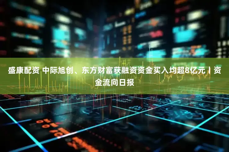 盛康配资 中际旭创、东方财富获融资资金买入均超8亿元丨资金流向日报