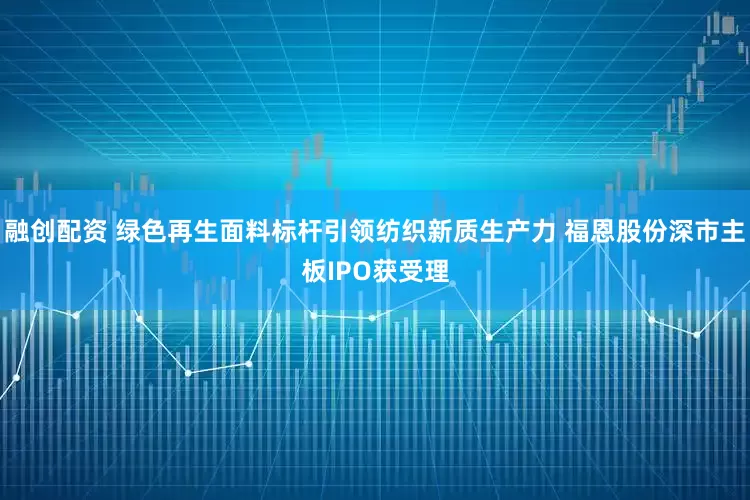 融创配资 绿色再生面料标杆引领纺织新质生产力 福恩股份深市主板IPO获受理