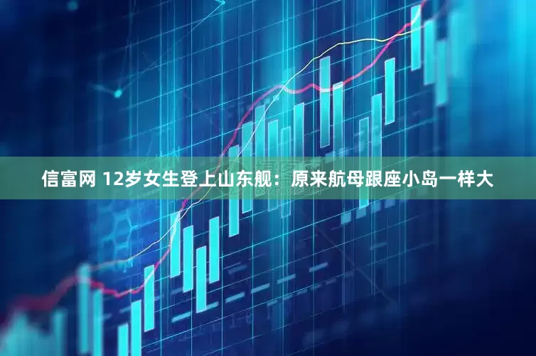 信富网 12岁女生登上山东舰：原来航母跟座小岛一样大