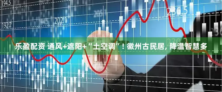 乐盈配资 通风+遮阳+“土空调”! 徽州古民居, 降温智慧多