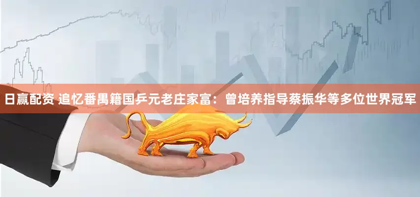 日赢配资 追忆番禺籍国乒元老庄家富：曾培养指导蔡振华等多位世界冠军