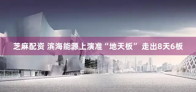 芝麻配资 滨海能源上演准“地天板” 走出8天6板