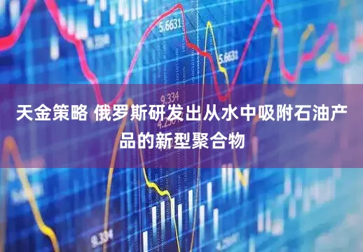 天金策略 俄罗斯研发出从水中吸附石油产品的新型聚合物