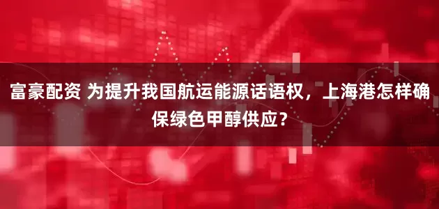 富豪配资 为提升我国航运能源话语权，上海港怎样确保绿色甲醇供应？