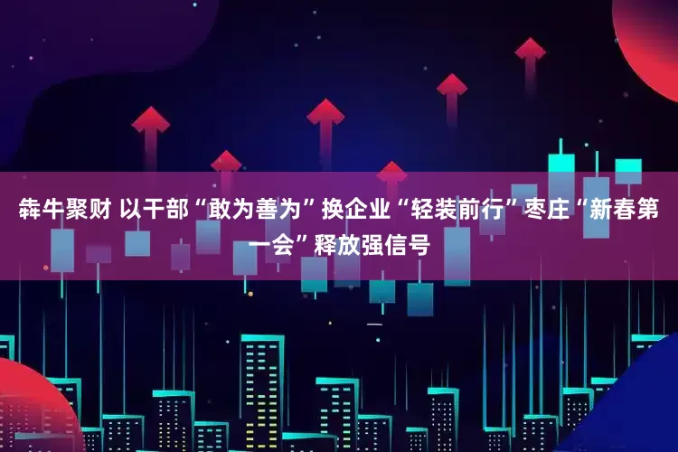犇牛聚财 以干部“敢为善为”换企业“轻装前行”枣庄“新春第一会”释放强信号