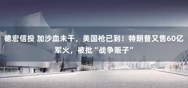 德宏信投 加沙血未干，美国枪已到！特朗普又售60亿军火，被批“战争贩子”