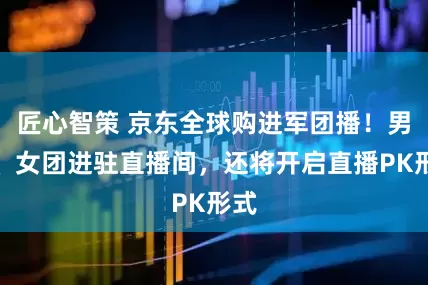 匠心智策 京东全球购进军团播！男团、女团进驻直播间，还将开启直播PK形式
