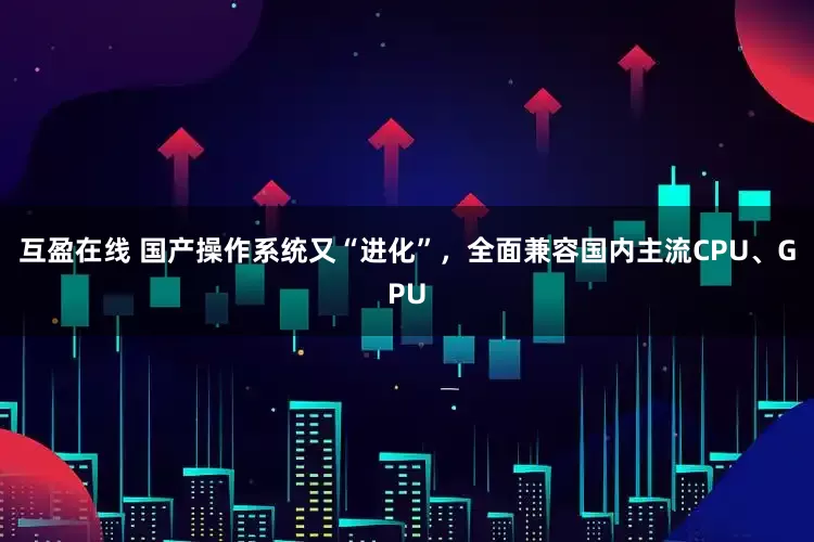 互盈在线 国产操作系统又“进化”，全面兼容国内主流CPU、GPU