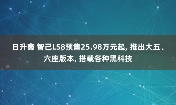 日升鑫 智己LS8预售25.98万元起, 推出大五、六座版本, 搭载各种黑科技
