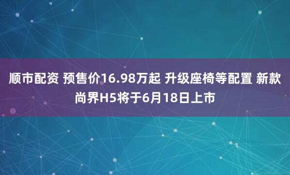 顺市配资 预售价16.98万起 升级座椅等配置 新款尚界H5将于6月18日上市