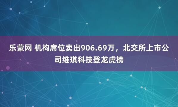 乐蒙网 机构席位卖出906.69万，北交所上市公司维琪科技登龙虎榜