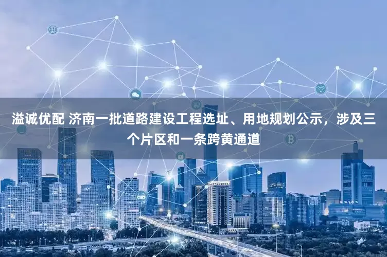 溢诚优配 济南一批道路建设工程选址、用地规划公示，涉及三个片区和一条跨黄通道